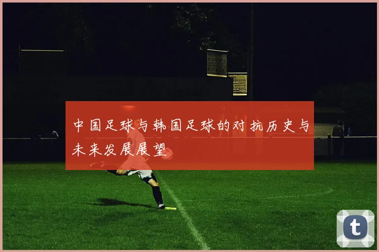 中国足球与韩国足球的对抗历史与未来发展展望