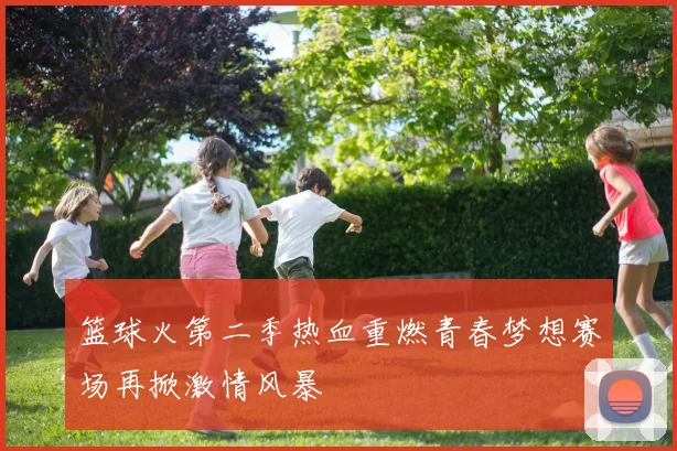 篮球火第二季热血重燃青春梦想赛场再掀激情风暴