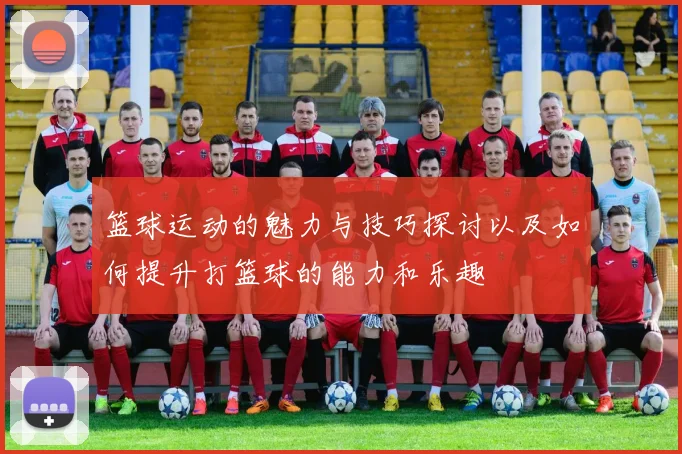 篮球运动的魅力与技巧探讨以及如何提升打篮球的能力和乐趣