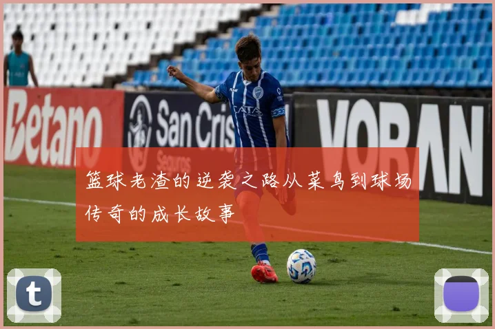 篮球老渣的逆袭之路从菜鸟到球场传奇的成长故事