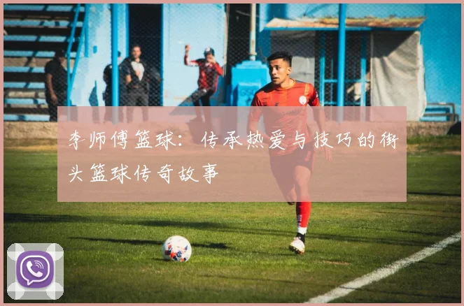 李师傅篮球：传承热爱与技巧的街头篮球传奇故事