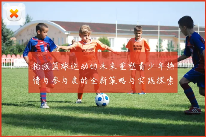 抢救篮球运动的未来重塑青少年热情与参与度的全新策略与实践探索