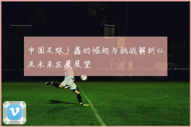 中国足球卜鑫的崛起与挑战解析以及未来发展展望