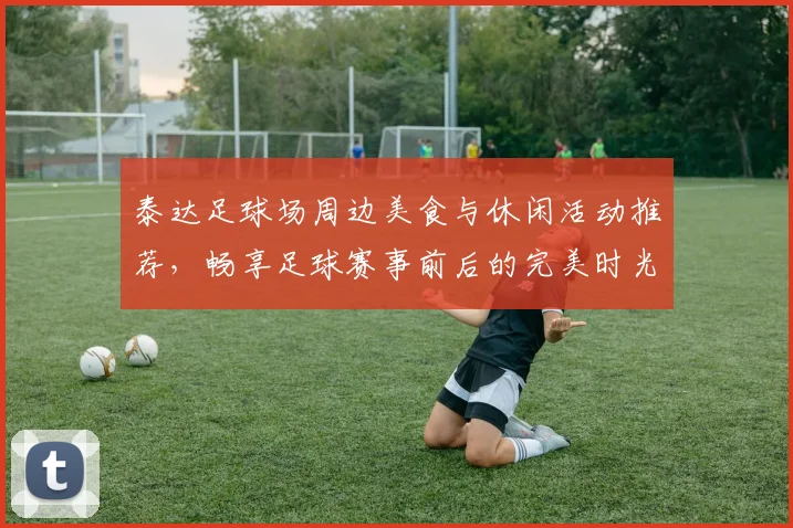 泰达足球场周边美食与休闲活动推荐，畅享足球赛事前后的完美时光