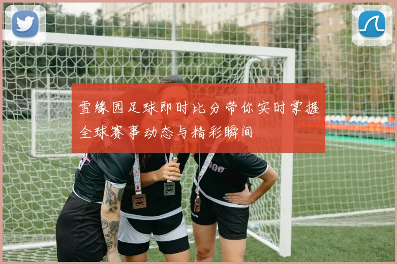 雪缘园足球即时比分带你实时掌握全球赛事动态与精彩瞬间