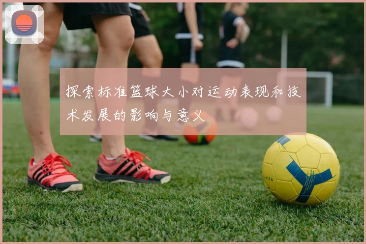 探索标准篮球大小对运动表现和技术发展的影响与意义