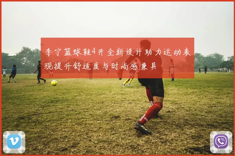 李宁篮球鞋4开全新设计助力运动表现提升舒适度与时尚感兼具